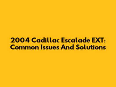 2004 Cadillac Escalade EXT: Common Issues And Solutions