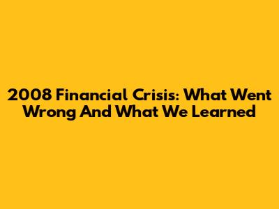 2008 Financial Crisis: What Went Wrong And What We Learned
