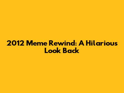 2012 Meme Rewind: A Hilarious Look Back