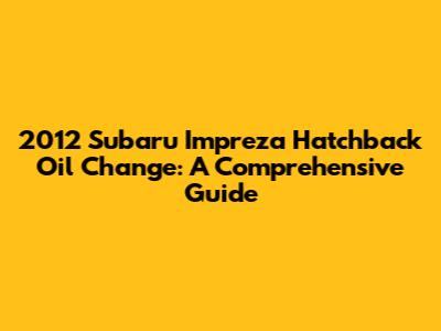 2012 Subaru Impreza Hatchback Oil Change: A Comprehensive Guide