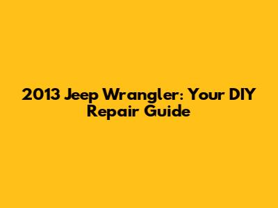2013 Jeep Wrangler: Your DIY Repair Guide