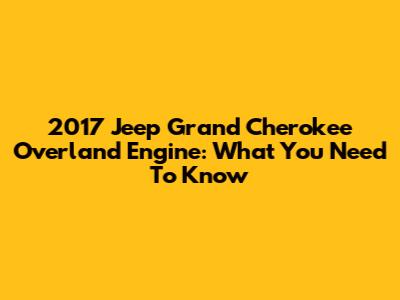 2017 Jeep Grand Cherokee Overland Engine: What You Need To Know