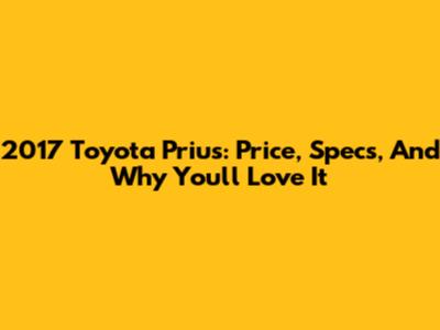 2017 Toyota Prius: Price, Specs, And Why You'll Love It