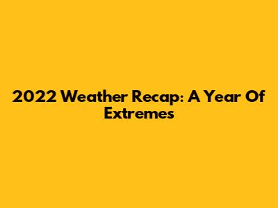 2022 Weather Recap: A Year Of Extremes