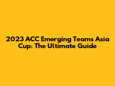2023 ACC Emerging Teams Asia Cup: The Ultimate Guide