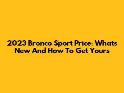 2023 Bronco Sport Price: What's New And How To Get Yours