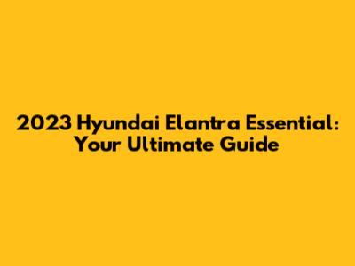 2023 Hyundai Elantra Essential: Your Ultimate Guide