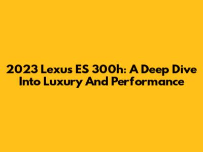 2023 Lexus ES 300h: A Deep Dive Into Luxury And Performance
