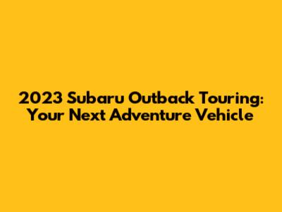 2023 Subaru Outback Touring: Your Next Adventure Vehicle