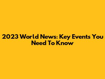 2023 World News: Key Events You Need To Know