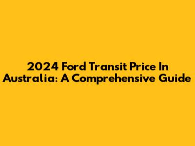 2024 Ford Transit Price In Australia: A Comprehensive Guide