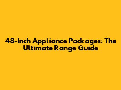 48-Inch Appliance Packages: The Ultimate Range Guide