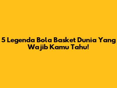 5 Legenda Bola Basket Dunia Yang Wajib Kamu Tahu!