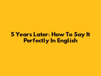 5 Years Later: How To Say It Perfectly In English