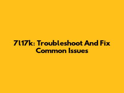 7l17k: Troubleshoot And Fix Common Issues