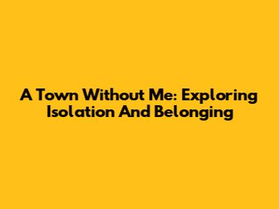 A Town Without Me: Exploring Isolation And Belonging