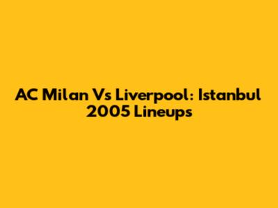 AC Milan Vs Liverpool: Istanbul 2005 Lineups