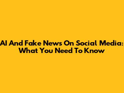 AI And Fake News On Social Media: What You Need To Know