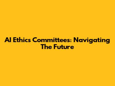 AI Ethics Committees: Navigating The Future