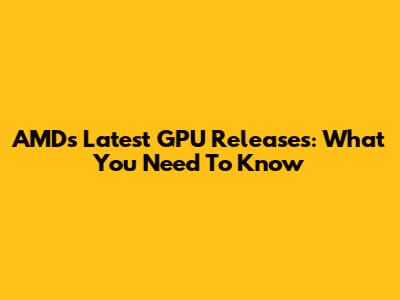 AMD's Latest GPU Releases: What You Need To Know