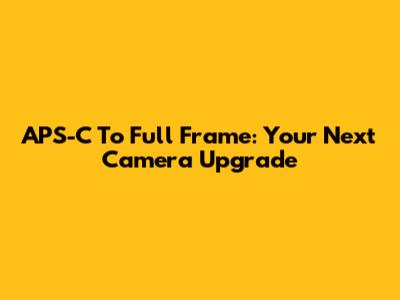 APS-C To Full Frame: Your Next Camera Upgrade
