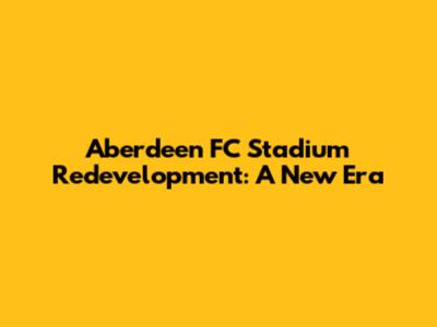 Aberdeen FC Stadium Redevelopment: A New Era