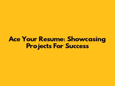 Ace Your Resume: Showcasing Projects For Success