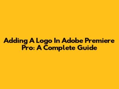 Adding A Logo In Adobe Premiere Pro: A Complete Guide