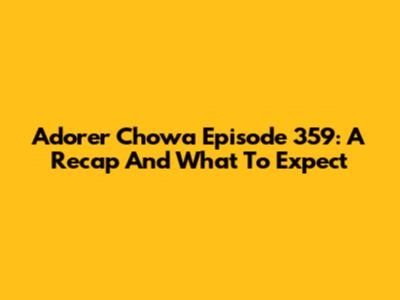 Adorer Chowa Episode 359: A Recap And What To Expect