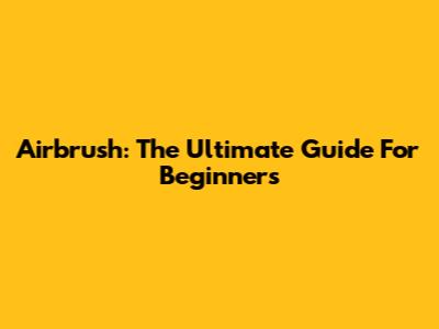 Airbrush: The Ultimate Guide For Beginners