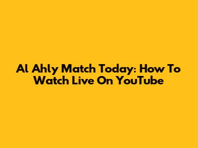 Al Ahly Match Today: How To Watch Live On YouTube