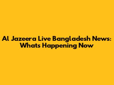 Al Jazeera Live Bangladesh News: What's Happening Now