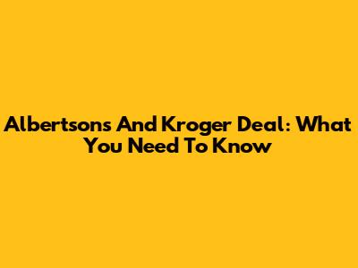 Albertsons And Kroger Deal: What You Need To Know