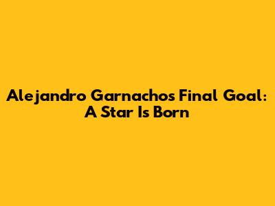 Alejandro Garnacho's Final Goal: A Star Is Born