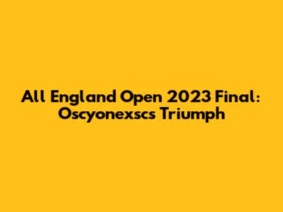 All England Open 2023 Final: Oscyonexsc's Triumph
