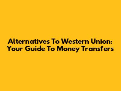 Alternatives To Western Union: Your Guide To Money Transfers
