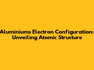 Aluminium's Electron Configuration: Unveiling Atomic Structure