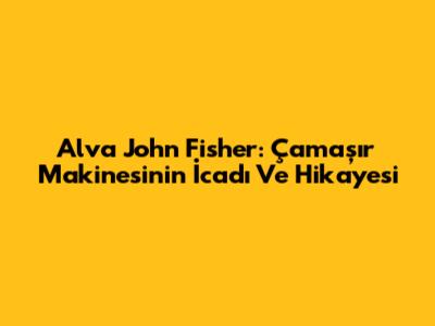 Alva John Fisher: Çamaşır Makinesinin İcadı Ve Hikayesi