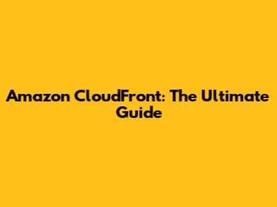 Amazon CloudFront: The Ultimate Guide