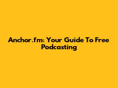 Anchor.fm: Your Guide To Free Podcasting