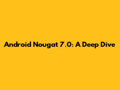 Android Nougat 7.0: A Deep Dive