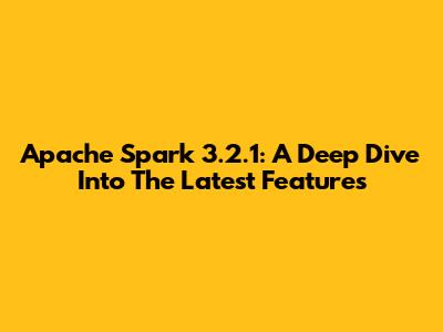 Apache Spark 3.2.1: A Deep Dive Into The Latest Features