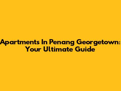 Apartments In Penang Georgetown: Your Ultimate Guide