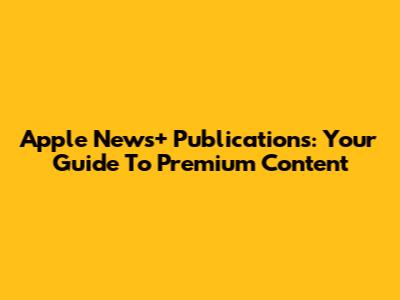 Apple News+ Publications: Your Guide To Premium Content
