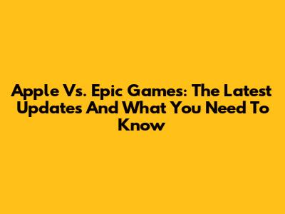 Apple Vs. Epic Games: The Latest Updates And What You Need To Know