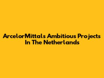 ArcelorMittal's Ambitious Projects In The Netherlands
