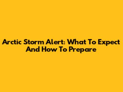 Arctic Storm Alert: What To Expect And How To Prepare