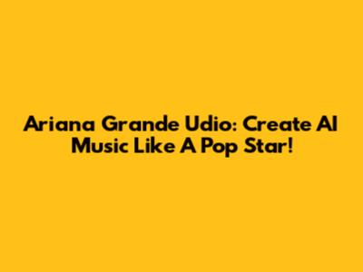 Ariana Grande Udio: Create AI Music Like A Pop Star!