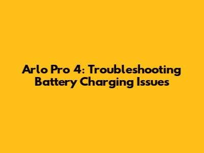 Arlo Pro 4: Troubleshooting Battery Charging Issues