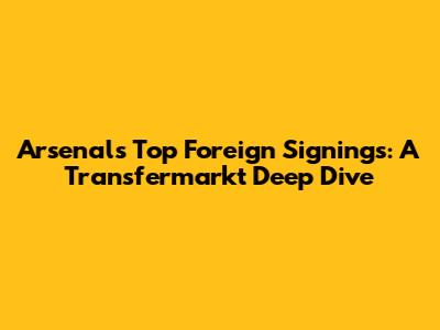 Arsenal's Top Foreign Signings: A Transfermarkt Deep Dive